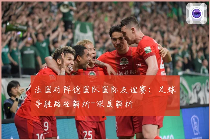 法国对阵德国队国际友谊赛：足球争胜路径解析-深度解析