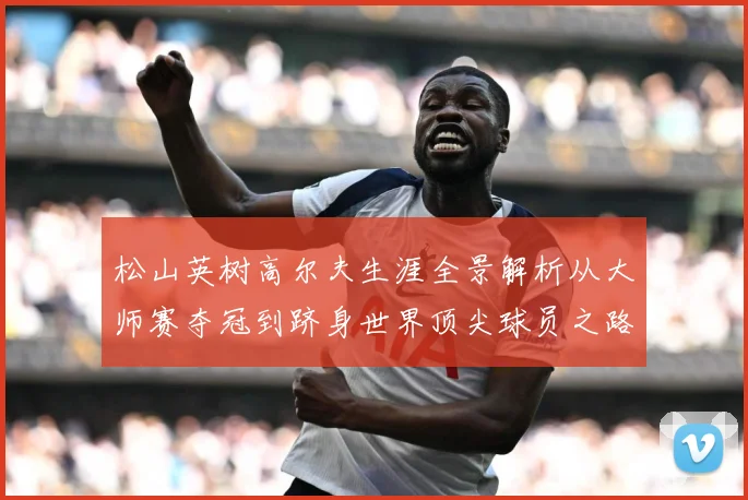 松山英树高尔夫生涯全景解析从大师赛夺冠到跻身世界顶尖球员之路-深度解析