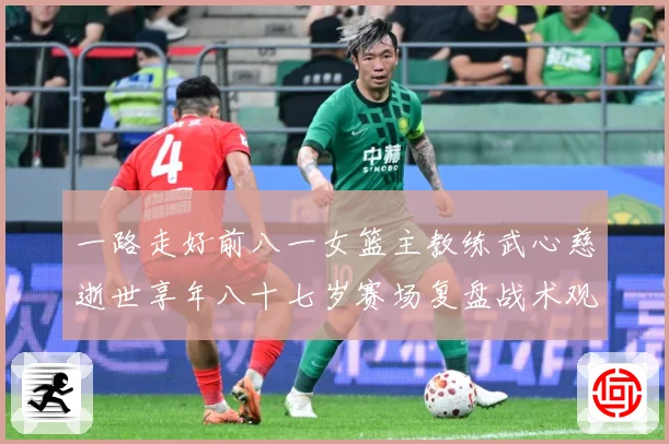 一路走好前八一女篮主教练武心慈逝世享年八十七岁赛场复盘战术观察-深度解析