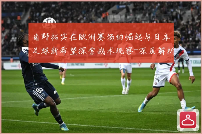 南野拓实在欧洲赛场的崛起与日本足球新希望探索战术观察-深度解析