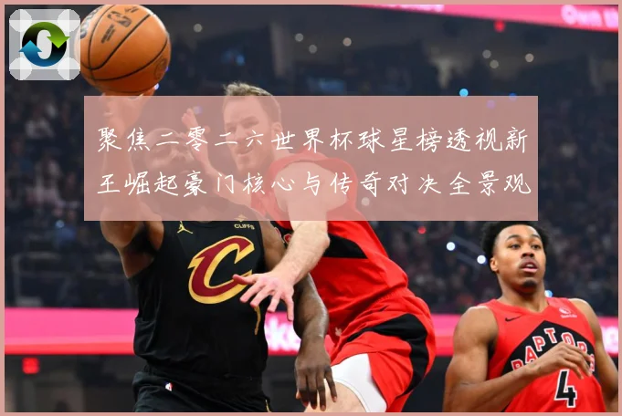 聚焦二零二六世界杯球星榜透视新王崛起豪门核心与传奇对决全景观数据研判-深度解析